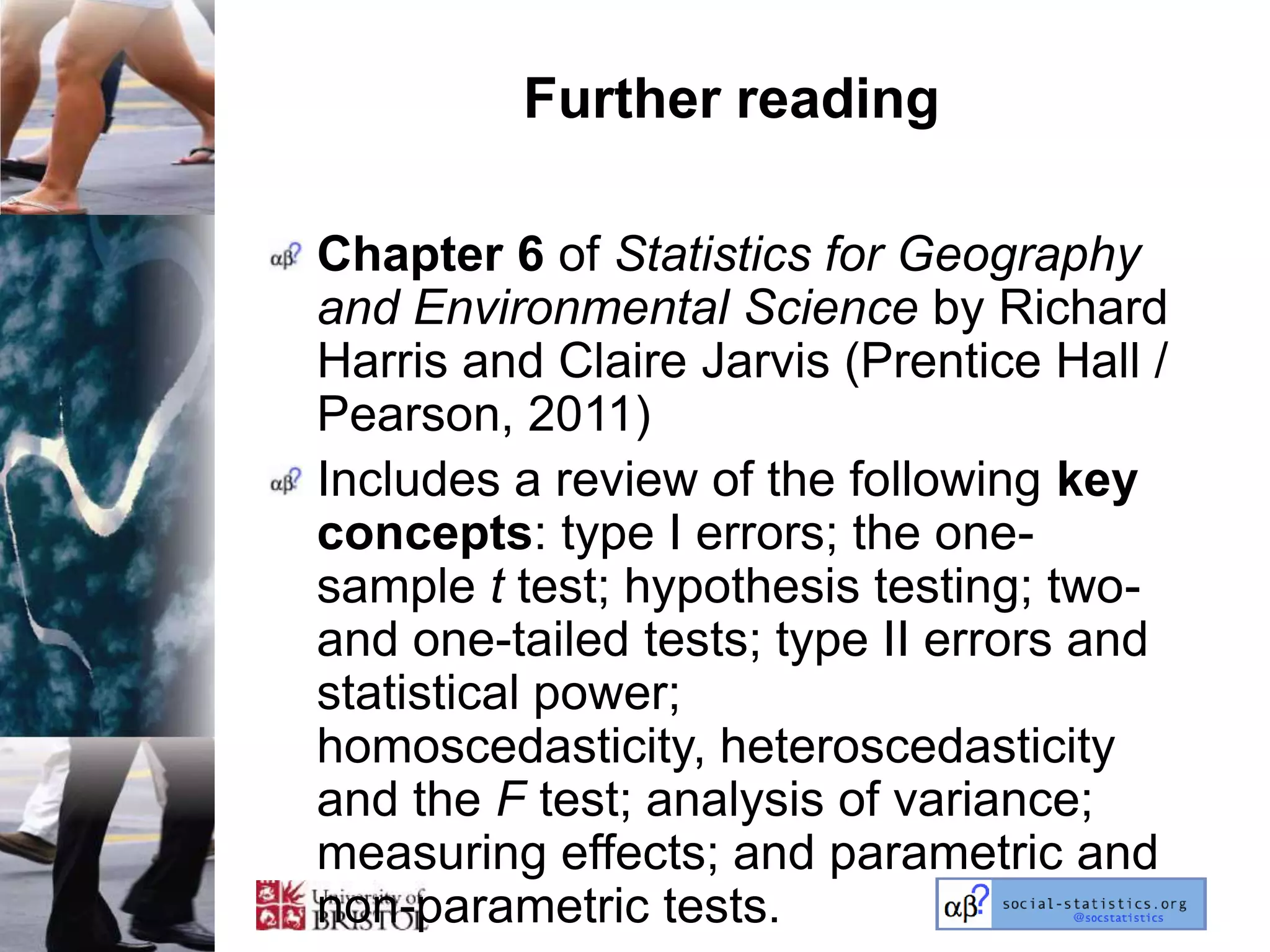 Further reading

Chapter 6 of Statistics for Geography
and Environmental Science by Richard
Harris and Claire Jarvis (Prentice Hall /
Pearson, 2011)
Includes a review of the following key
concepts: type I errors; the one-
sample t test; hypothesis testing; two-
and one-tailed tests; type II errors and
statistical power;
homoscedasticity, heteroscedasticity
and the F test; analysis of variance;
measuring effects; and parametric and
non-parametric tests.
 