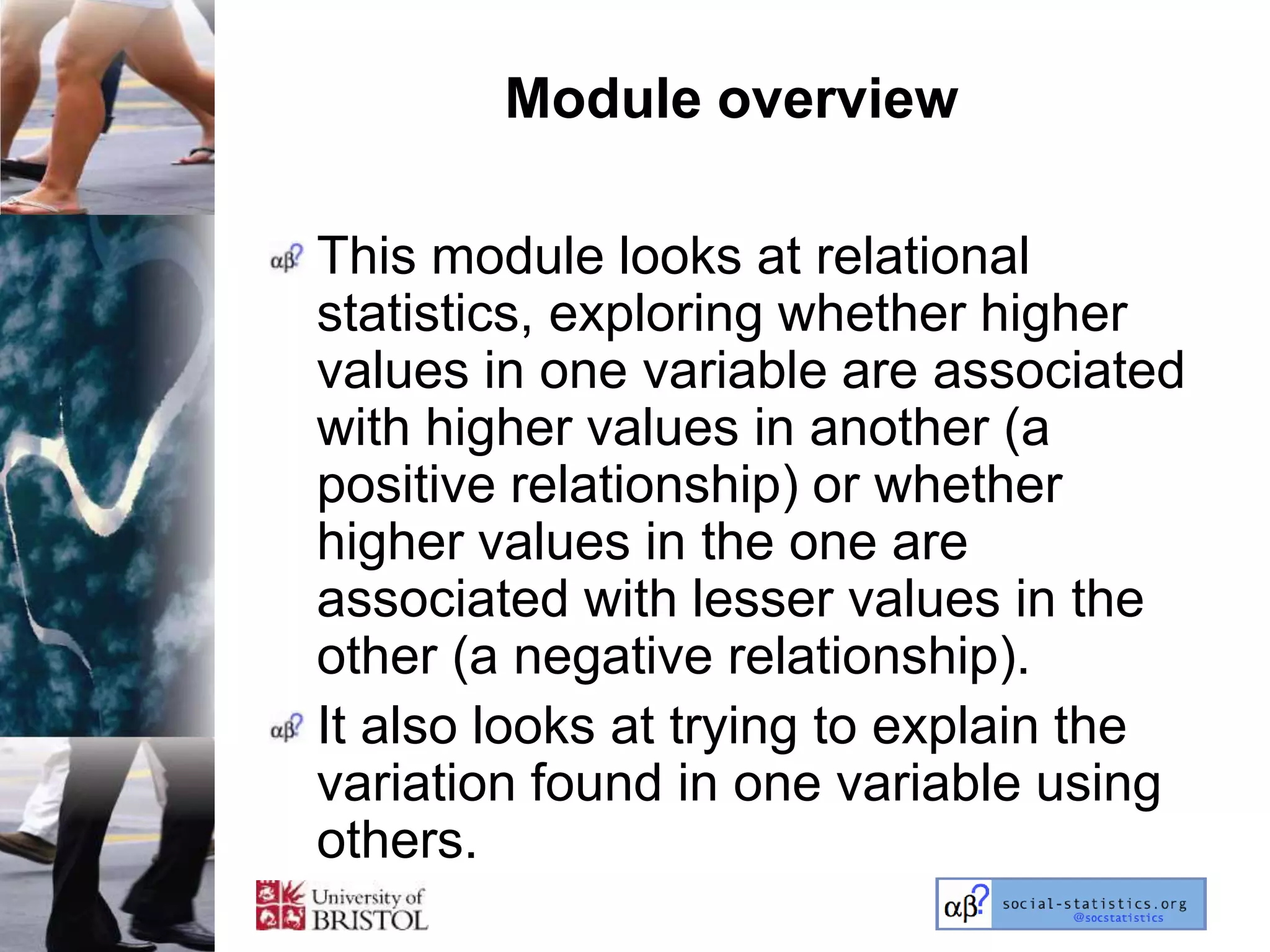 Module overview

This module looks at relational
statistics, exploring whether higher
values in one variable are associated
with higher values in another (a
positive relationship) or whether
higher values in the one are
associated with lesser values in the
other (a negative relationship).
It also looks at trying to explain the
variation found in one variable using
others.
 