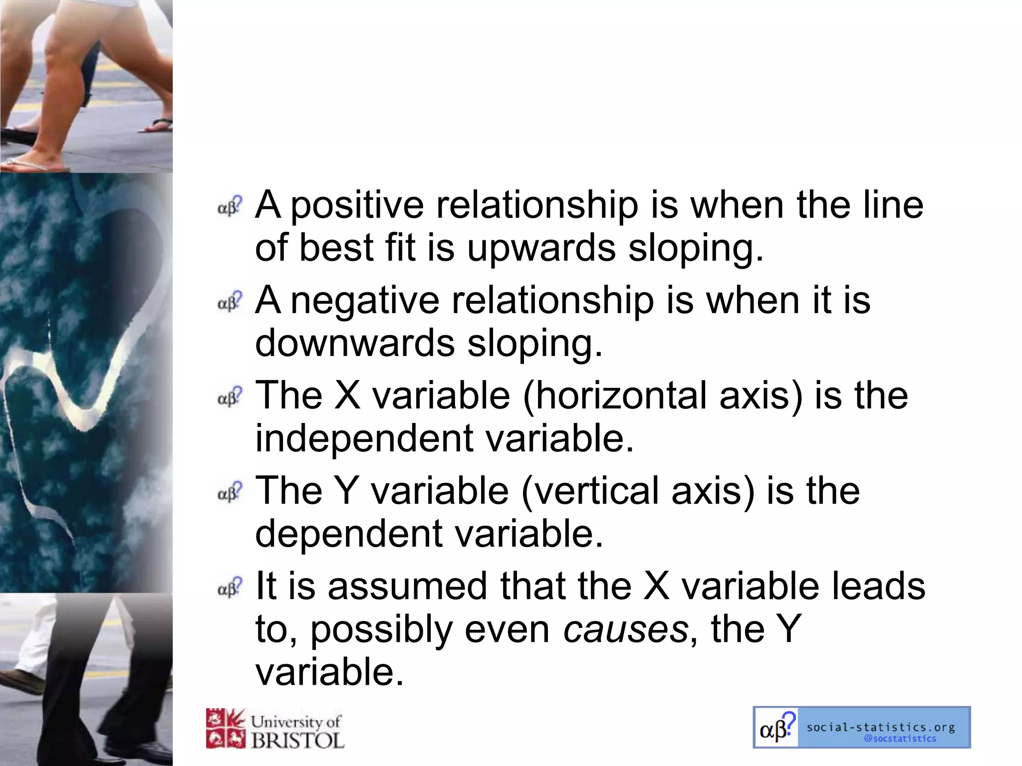 A positive relationship is when the line
of best fit is upwards sloping.
A negative relationship is when it is
downwards sloping.
The X variable (horizontal axis) is the
independent variable.
The Y variable (vertical axis) is the
dependent variable.
It is assumed that the X variable leads
to, possibly even causes, the Y
variable.
 