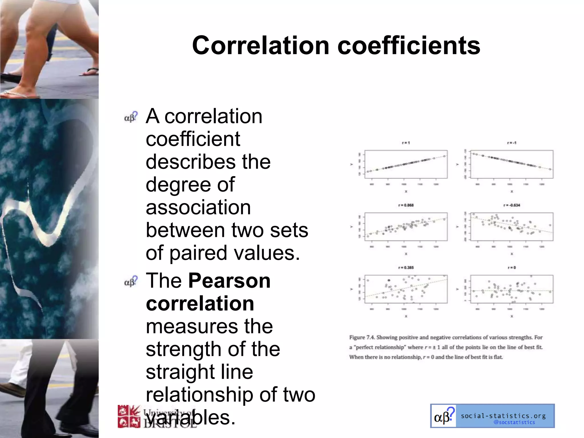 Correlation coefficients

A correlation
coefficient
describes the
degree of
association
between two sets
of paired values.
The Pearson
correlation
measures the
strength of the
straight line
relationship of two
variables.
 