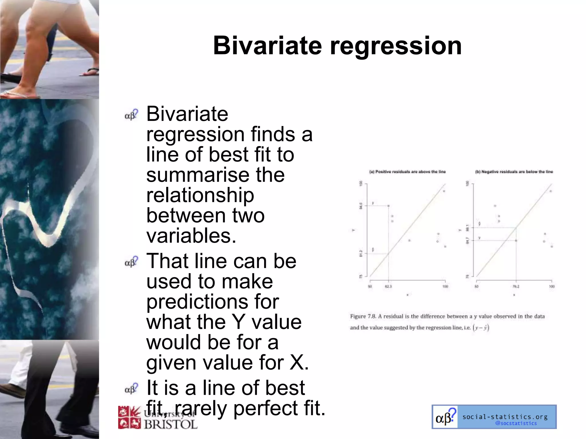 Bivariate regression

Bivariate
regression finds a
line of best fit to
summarise the
relationship
between two
variables.
That line can be
used to make
predictions for
what the Y value
would be for a
given value for X.
It is a line of best
fit, rarely perfect fit.
 