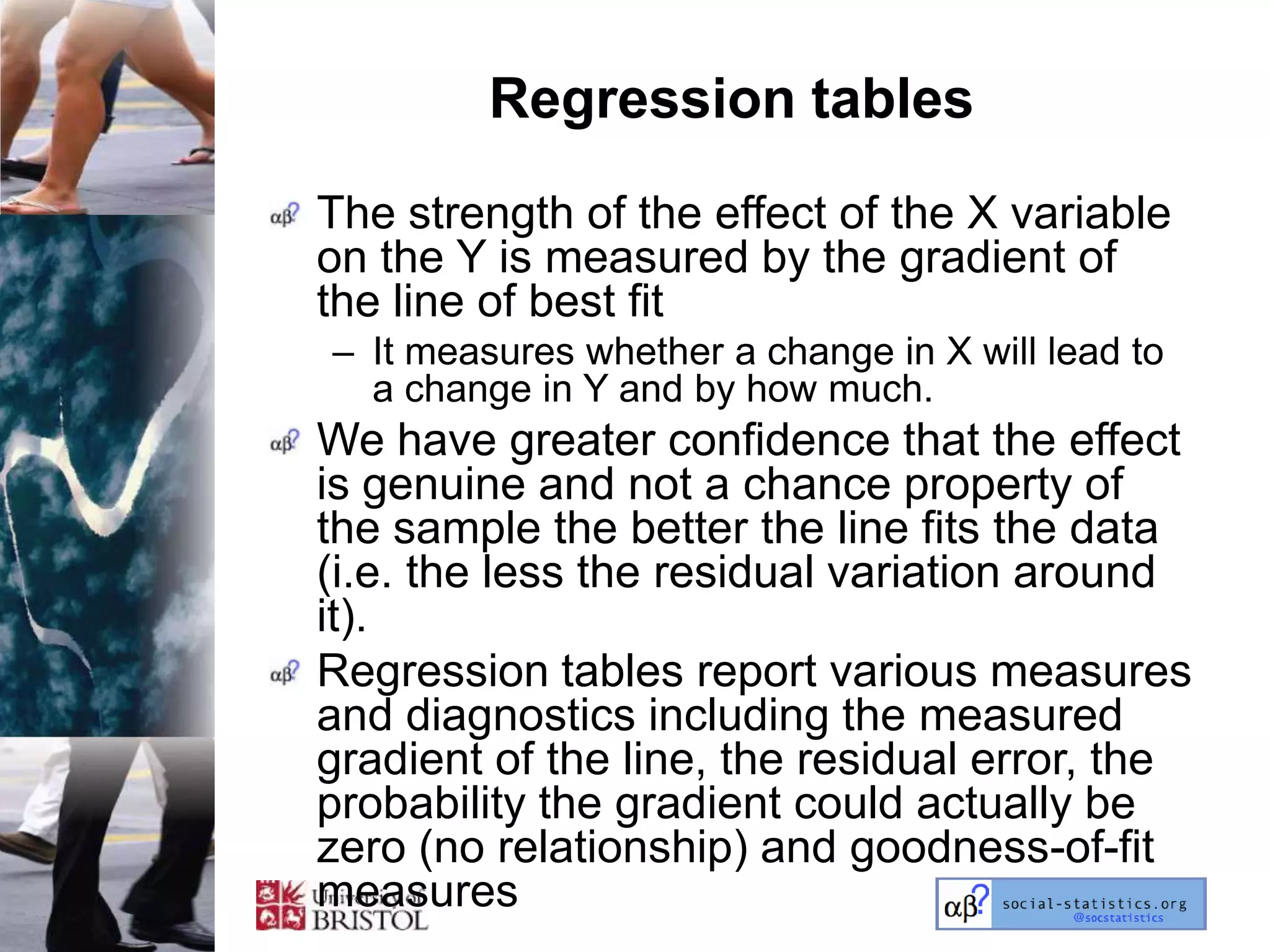 Regression tables
The strength of the effect of the X variable
on the Y is measured by the gradient of
the line of best fit
– It measures whether a change in X will lead to
  a change in Y and by how much.
We have greater confidence that the effect
is genuine and not a chance property of
the sample the better the line fits the data
(i.e. the less the residual variation around
it).
Regression tables report various measures
and diagnostics including the measured
gradient of the line, the residual error, the
probability the gradient could actually be
zero (no relationship) and goodness-of-fit
measures
 