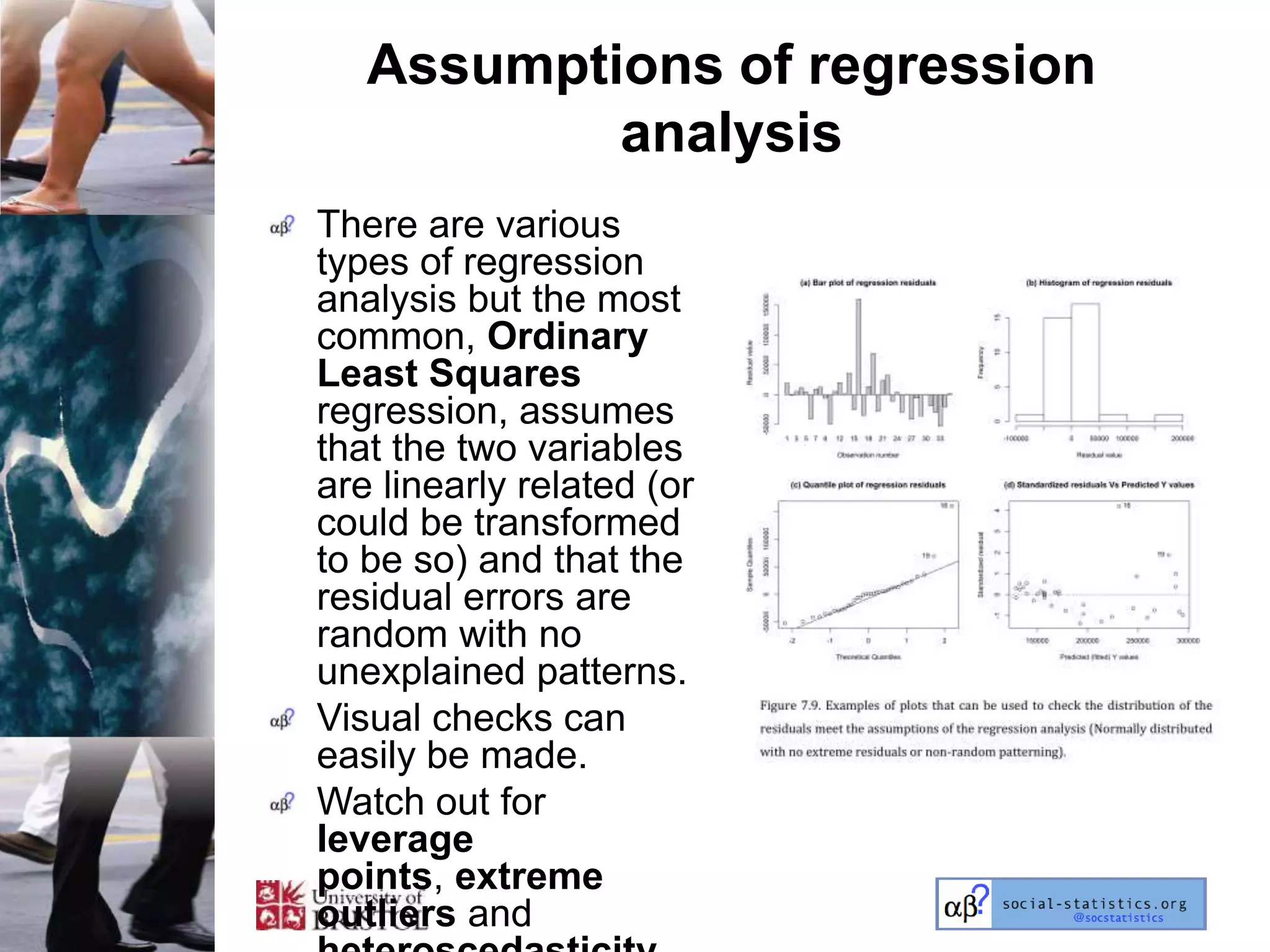 Assumptions of regression
           analysis
There are various
types of regression
analysis but the most
common, Ordinary
Least Squares
regression, assumes
that the two variables
are linearly related (or
could be transformed
to be so) and that the
residual errors are
random with no
unexplained patterns.
Visual checks can
easily be made.
Watch out for
leverage
points, extreme
outliers and
 