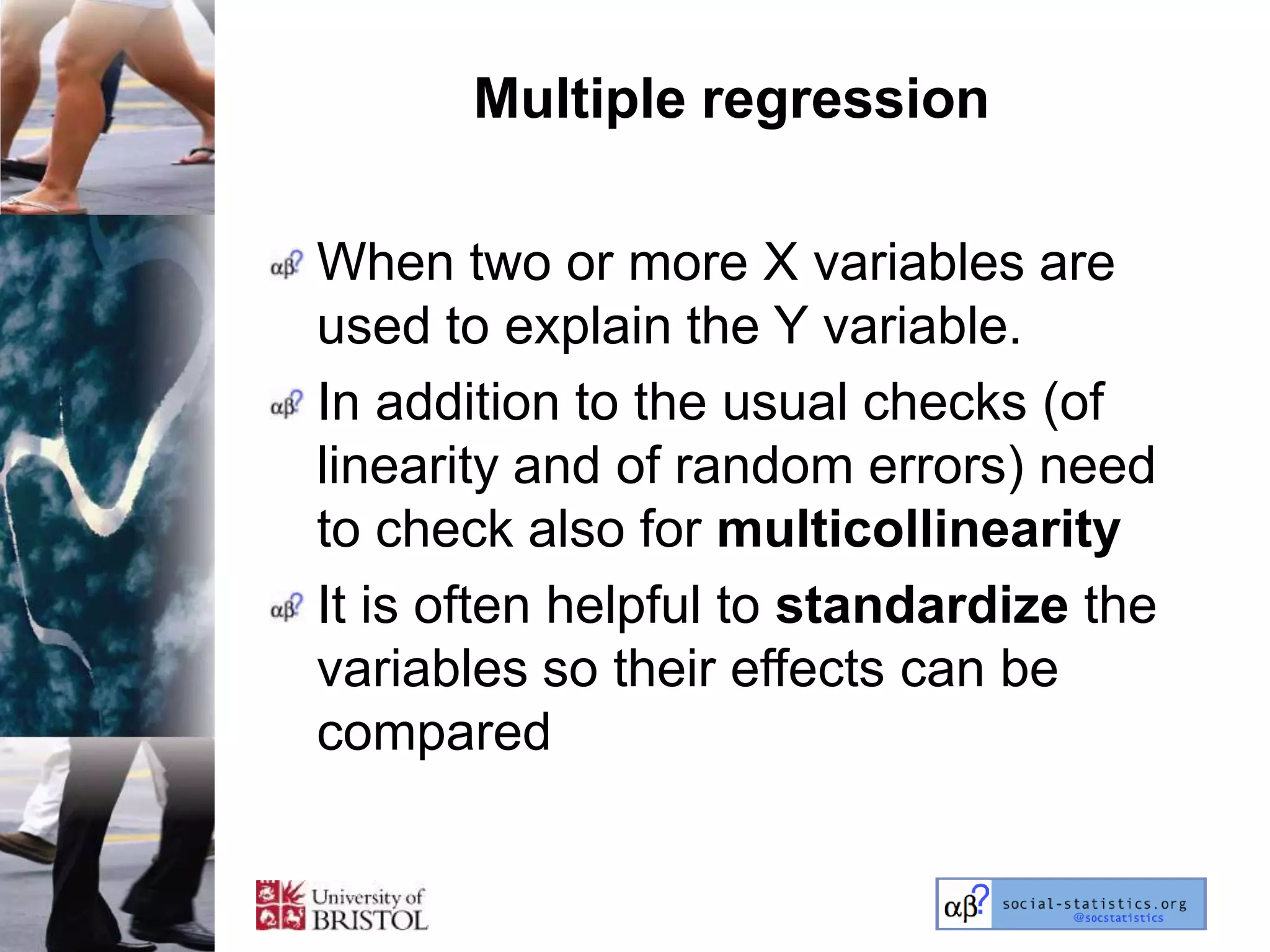 Multiple regression

When two or more X variables are
used to explain the Y variable.
In addition to the usual checks (of
linearity and of random errors) need
to check also for multicollinearity
It is often helpful to standardize the
variables so their effects can be
compared
 
