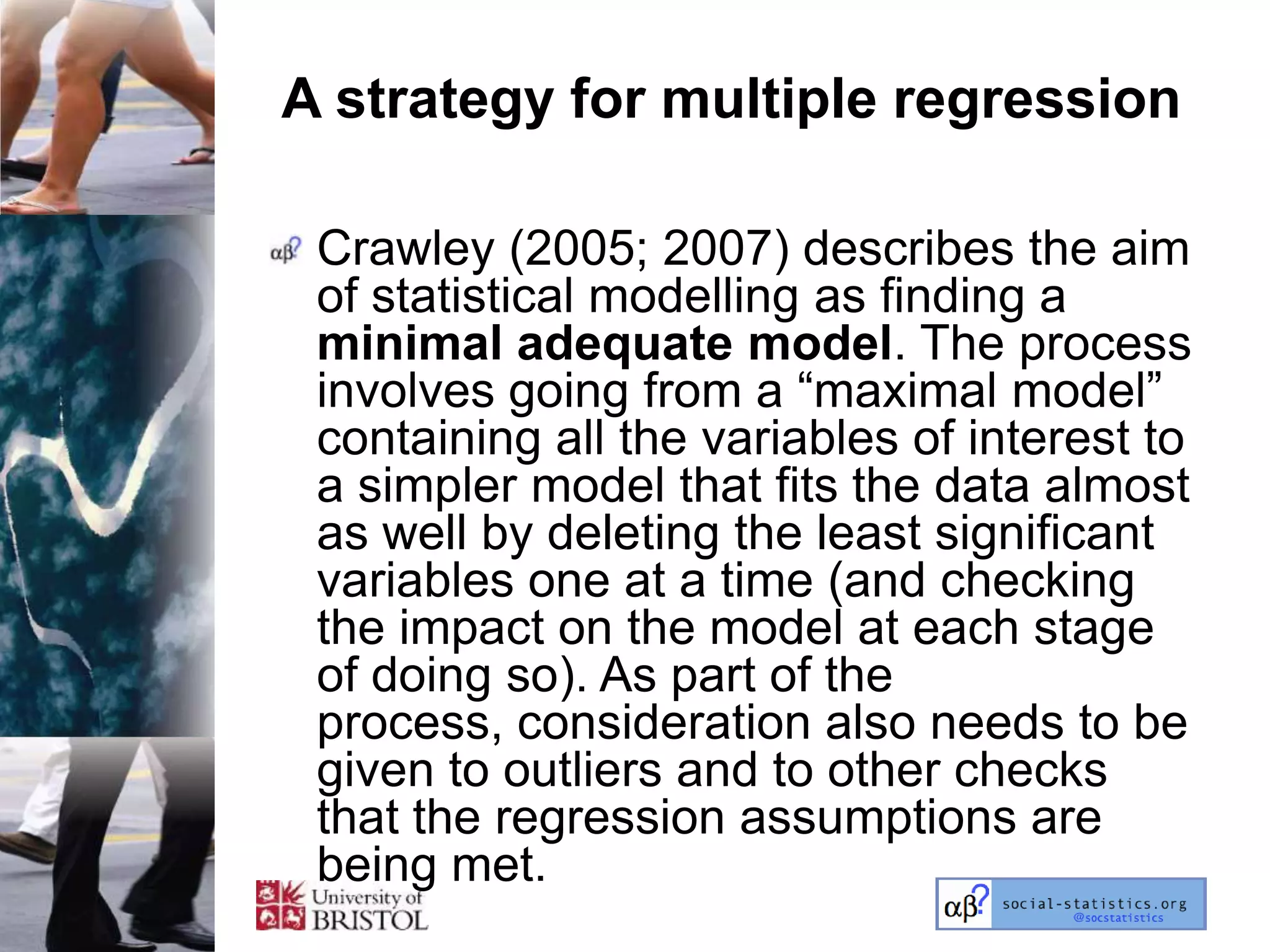 A strategy for multiple regression

 Crawley (2005; 2007) describes the aim
 of statistical modelling as finding a
 minimal adequate model. The process
 involves going from a ―maximal model‖
 containing all the variables of interest to
 a simpler model that fits the data almost
 as well by deleting the least significant
 variables one at a time (and checking
 the impact on the model at each stage
 of doing so). As part of the
 process, consideration also needs to be
 given to outliers and to other checks
 that the regression assumptions are
 being met.
 