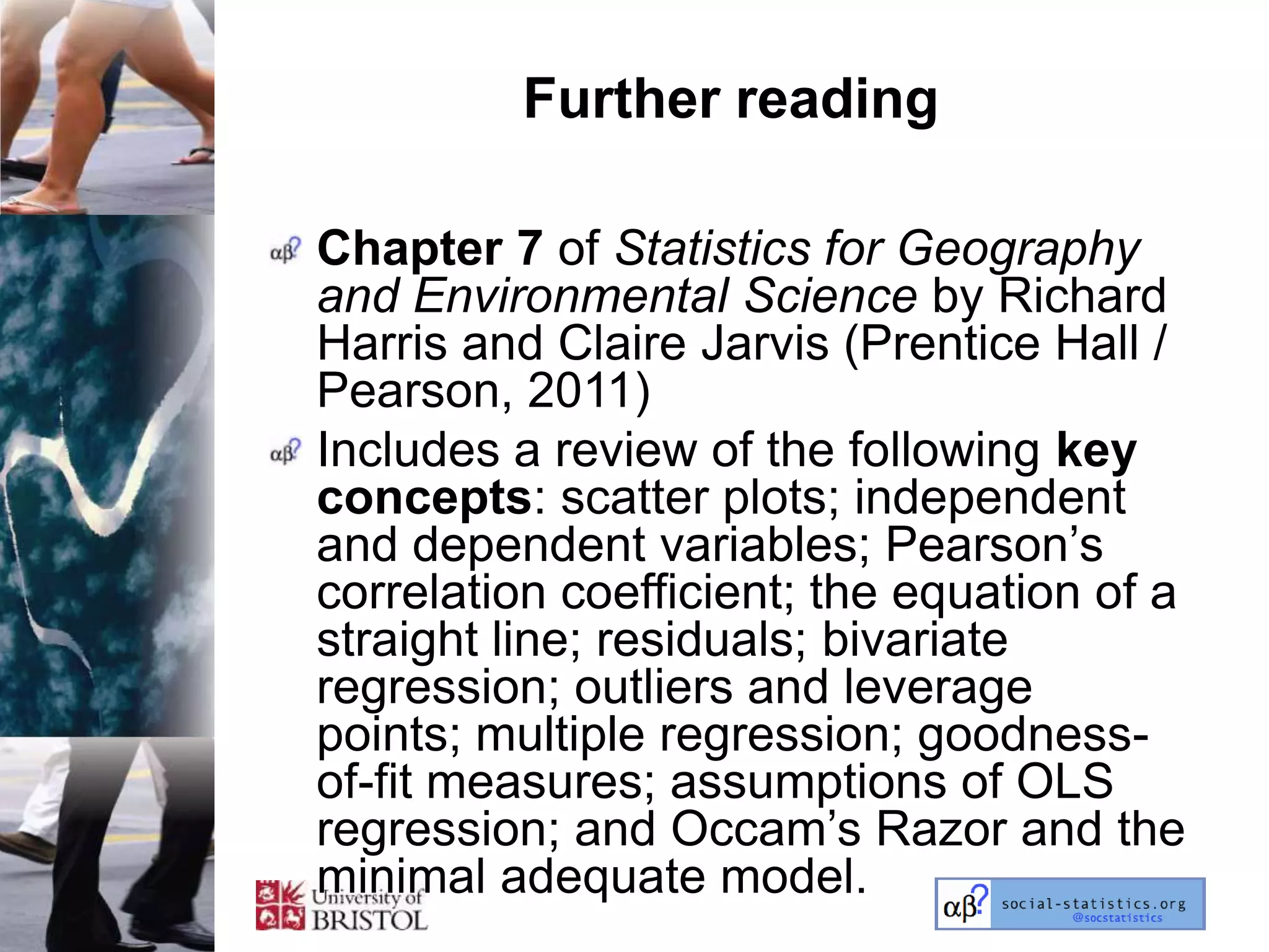 Further reading

Chapter 7 of Statistics for Geography
and Environmental Science by Richard
Harris and Claire Jarvis (Prentice Hall /
Pearson, 2011)
Includes a review of the following key
concepts: scatter plots; independent
and dependent variables; Pearson‘s
correlation coefficient; the equation of a
straight line; residuals; bivariate
regression; outliers and leverage
points; multiple regression; goodness-
of-fit measures; assumptions of OLS
regression; and Occam‘s Razor and the
minimal adequate model.
 