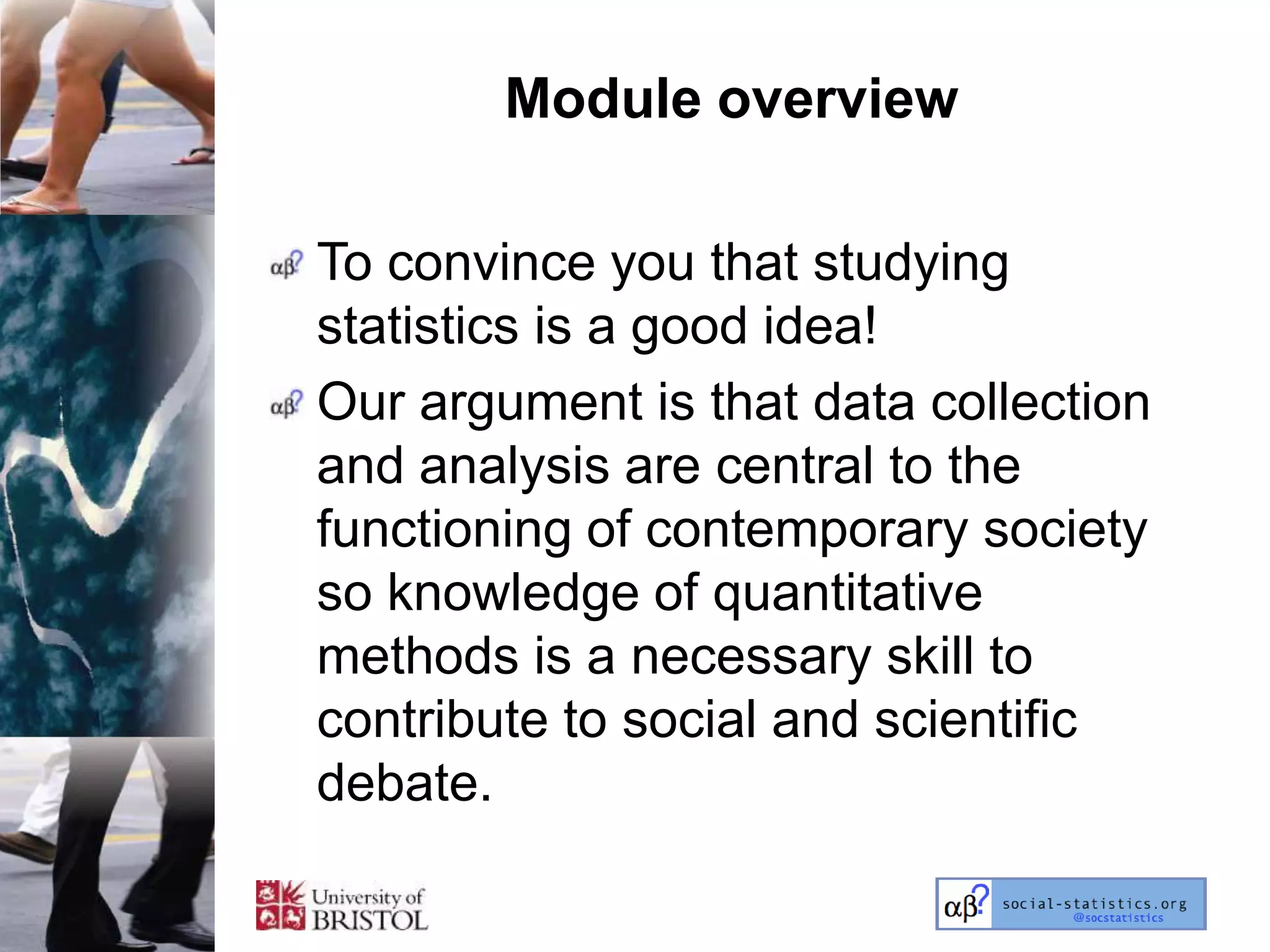 Module overview

To convince you that studying
statistics is a good idea!
Our argument is that data collection
and analysis are central to the
functioning of contemporary society
so knowledge of quantitative
methods is a necessary skill to
contribute to social and scientific
debate.
 