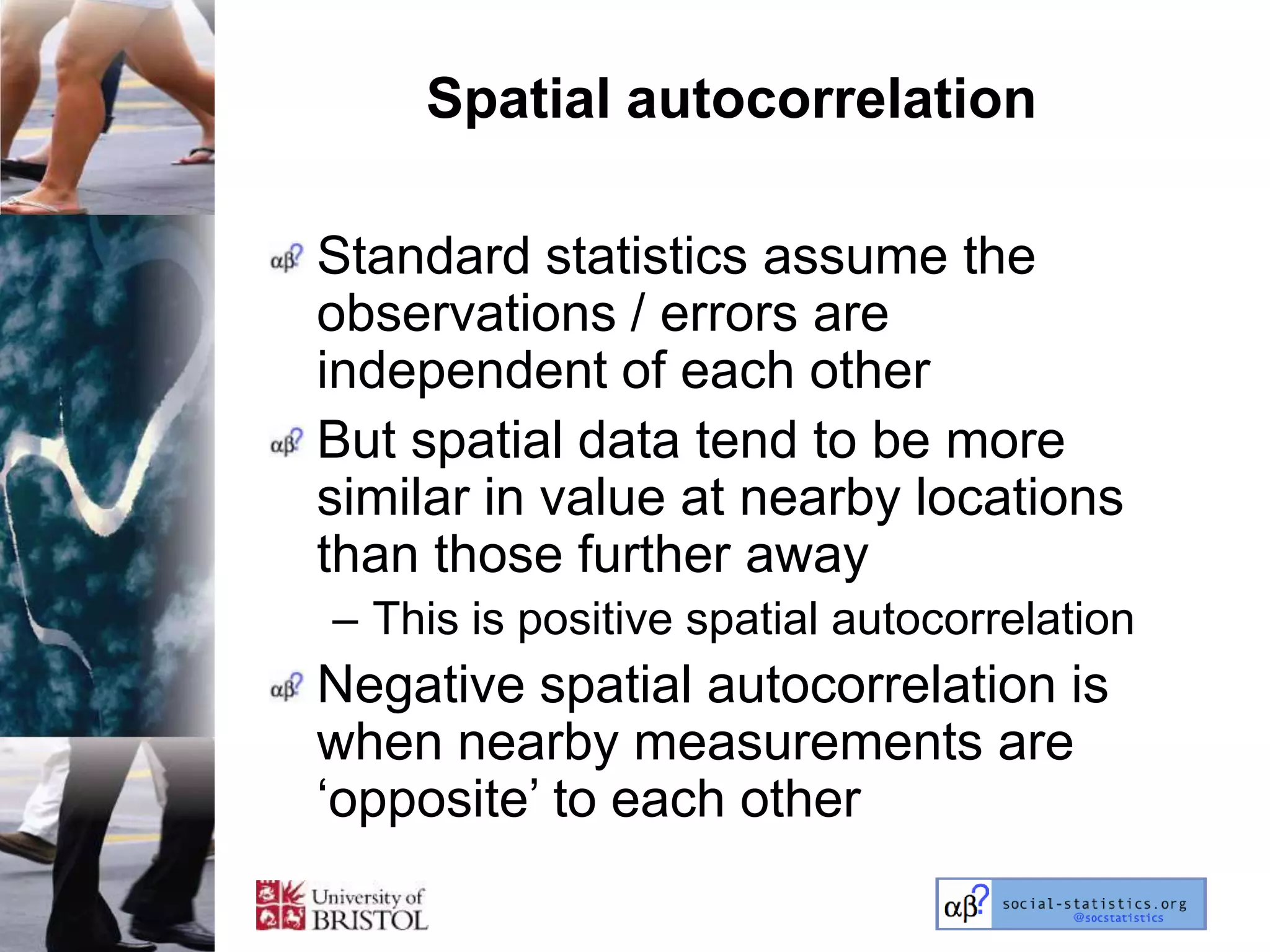 Spatial autocorrelation

Standard statistics assume the
observations / errors are
independent of each other
But spatial data tend to be more
similar in value at nearby locations
than those further away
– This is positive spatial autocorrelation
Negative spatial autocorrelation is
when nearby measurements are
‗opposite‘ to each other
 
