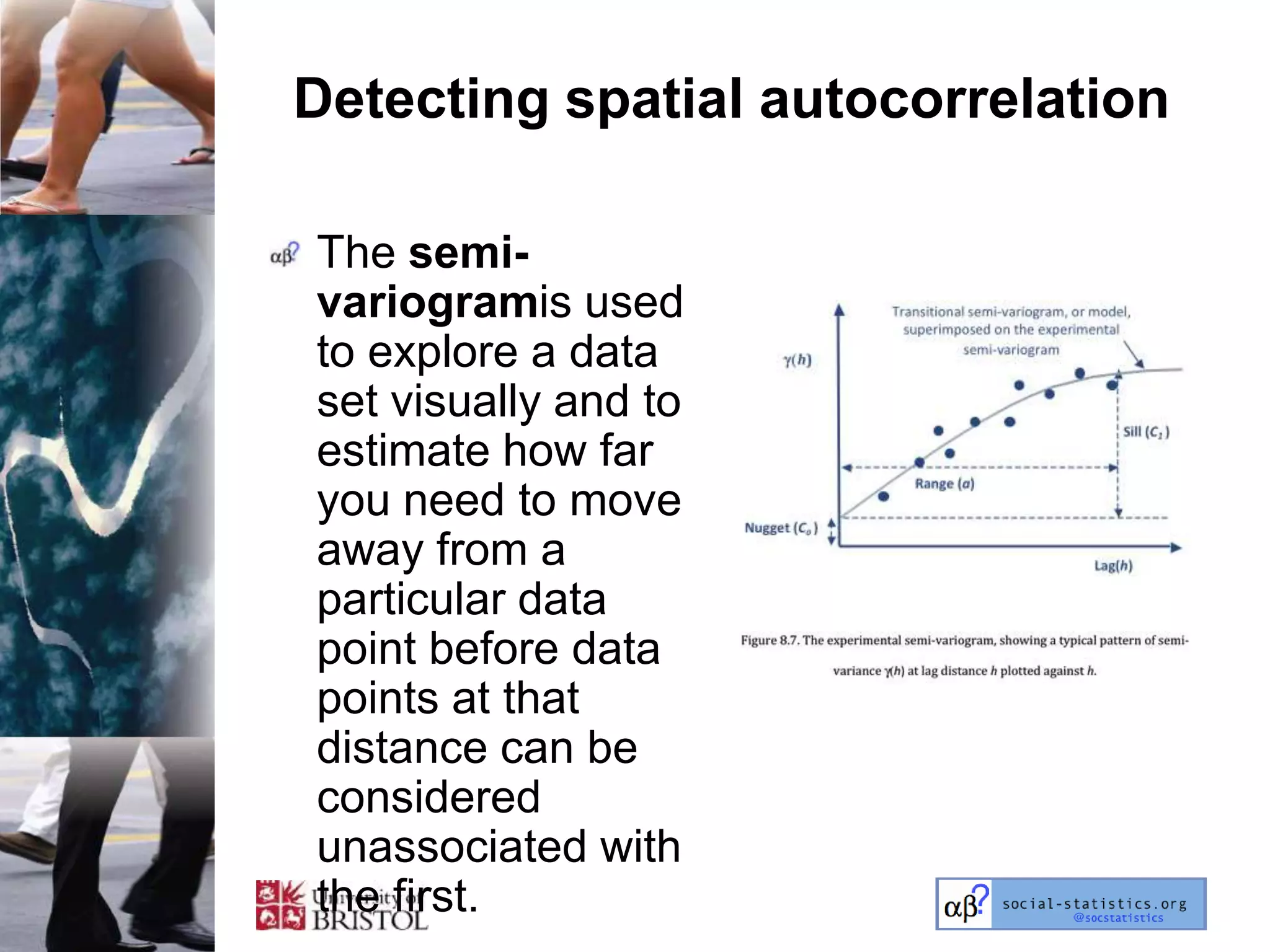 Detecting spatial autocorrelation

The semi-
variogramis used
to explore a data
set visually and to
estimate how far
you need to move
away from a
particular data
point before data
points at that
distance can be
considered
unassociated with
the first.
 
