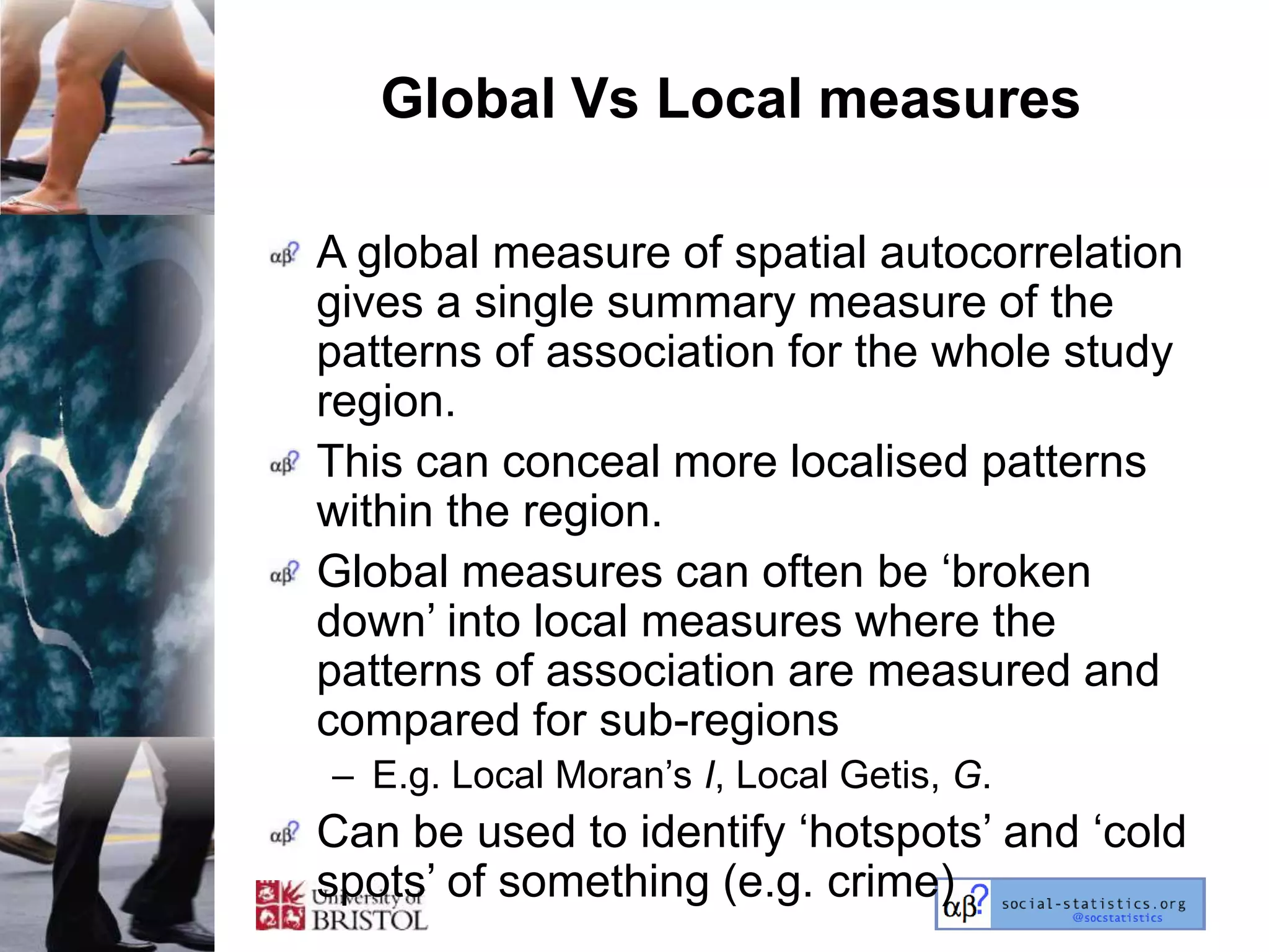 Global Vs Local measures

A global measure of spatial autocorrelation
gives a single summary measure of the
patterns of association for the whole study
region.
This can conceal more localised patterns
within the region.
Global measures can often be ‗broken
down‘ into local measures where the
patterns of association are measured and
compared for sub-regions
– E.g. Local Moran‘s I, Local Getis, G.
Can be used to identify ‗hotspots‘ and ‗cold
spots‘ of something (e.g. crime)
 