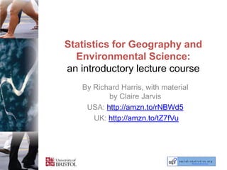 Statistics for Geography and
  Environmental Science:
an introductory lecture course
   By Richard Harris, with material
          by Claire Jarvis
    USA: http://amzn.to/rNBWd5
      UK: http://amzn.to/tZ7fVu
 