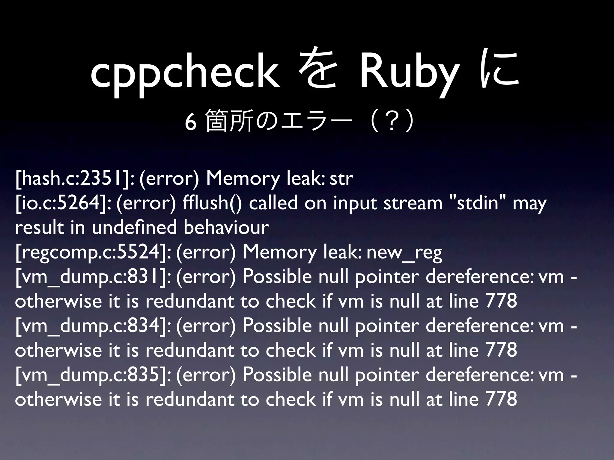 cppcheck                       Ruby
                   6

[hash.c:2351]: (error) Memory leak: str
[io.c:5264]: (error) fﬂush() called on input stream "stdin" may
result in undeﬁned behaviour
[regcomp.c:5524]: (error) Memory leak: new_reg
[vm_dump.c:831]: (error) Possible null pointer dereference: vm -
otherwise it is redundant to check if vm is null at line 778
[vm_dump.c:834]: (error) Possible null pointer dereference: vm -
otherwise it is redundant to check if vm is null at line 778
[vm_dump.c:835]: (error) Possible null pointer dereference: vm -
otherwise it is redundant to check if vm is null at line 778
 