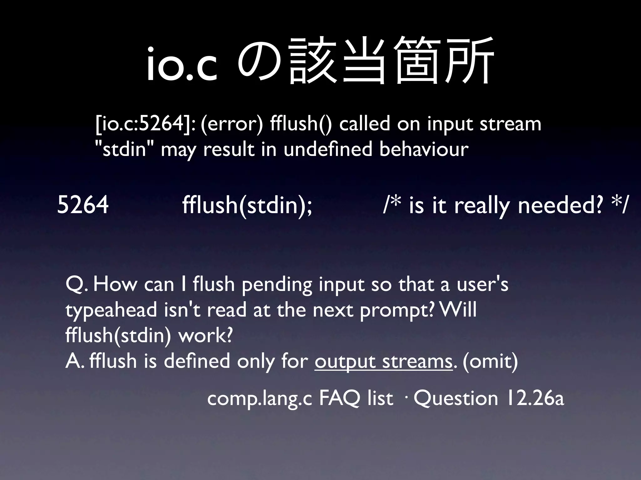 io.c
   [io.c:5264]: (error) fﬂush() called on input stream
   "stdin" may result in undeﬁned behaviour

5264        fﬂush(stdin);          /* is it really needed? */

Q. How can I ﬂush pending input so that a user's
typeahead isn't read at the next prompt? Will
fﬂush(stdin) work?
A. fﬂush is deﬁned only for output streams. (omit)
               comp.lang.c FAQ list · Question 12.26a
 