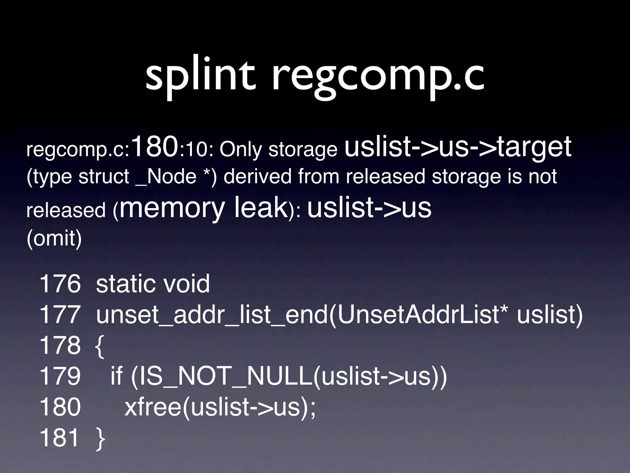 splint regcomp.c
regcomp.c:180:10: Only storage uslist->us->target
(type struct _Node *) derived from released storage is not
released (memory      leak): uslist->us
(omit)

 176     static void
 177     unset_addr_list_end(UnsetAddrList* uslist)
 178     {
 179       if (IS_NOT_NULL(uslist->us))
 180         xfree(uslist->us);
 181     }
 