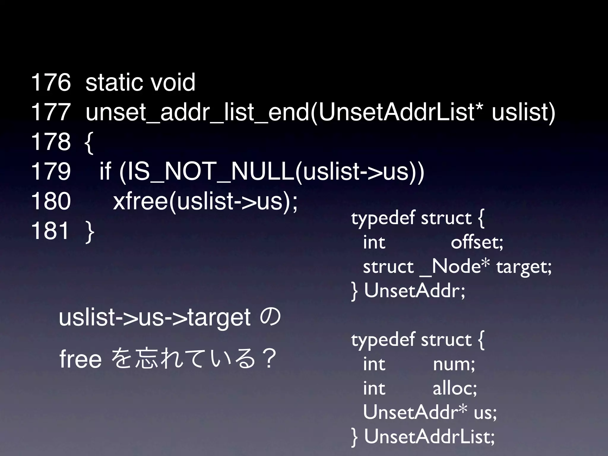 176   static void
177   unset_addr_list_end(UnsetAddrList* uslist)
178   {
179     if (IS_NOT_NULL(uslist->us))
180       xfree(uslist->us);
                             typedef struct {
181   }                        int       offset;
                               struct _Node* target;
                             } UnsetAddr;
  uslist->us->target
                             typedef struct {
  free                         int     num;
                               int     alloc;
                               UnsetAddr* us;
                             } UnsetAddrList;
 