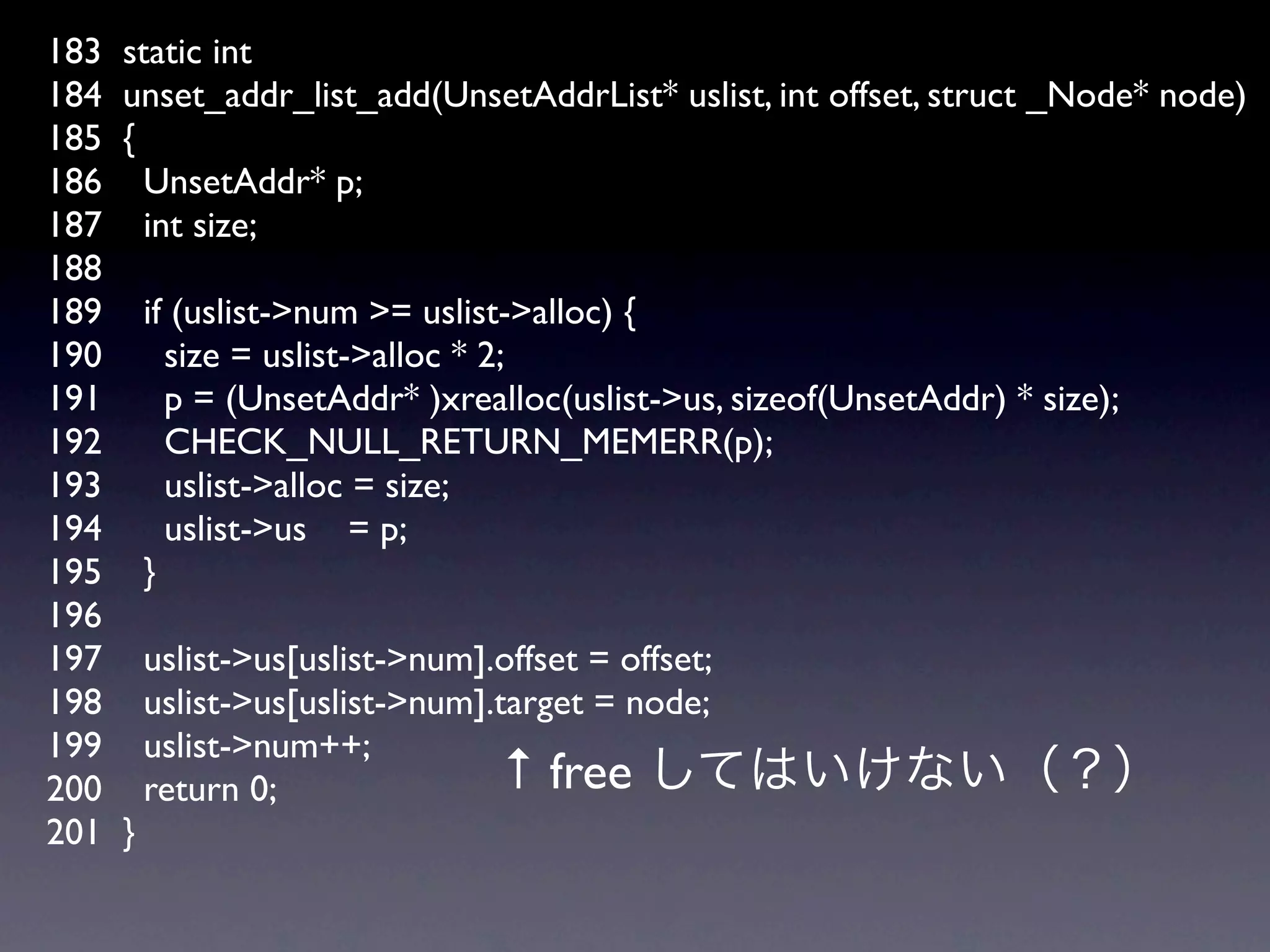 183   static int
184   unset_addr_list_add(UnsetAddrList* uslist, int offset, struct _Node* node)
185   {
186     UnsetAddr* p;
187     int size;
188
189       if (uslist->num >= uslist->alloc) {
190         size = uslist->alloc * 2;
191         p = (UnsetAddr* )xrealloc(uslist->us, sizeof(UnsetAddr) * size);
192         CHECK_NULL_RETURN_MEMERR(p);
193         uslist->alloc = size;
194         uslist->us = p;
195       }
196
197       uslist->us[uslist->num].offset = offset;
198       uslist->us[uslist->num].target = node;
199       uslist->num++;
200       return 0;                ↑ free
201   }
 