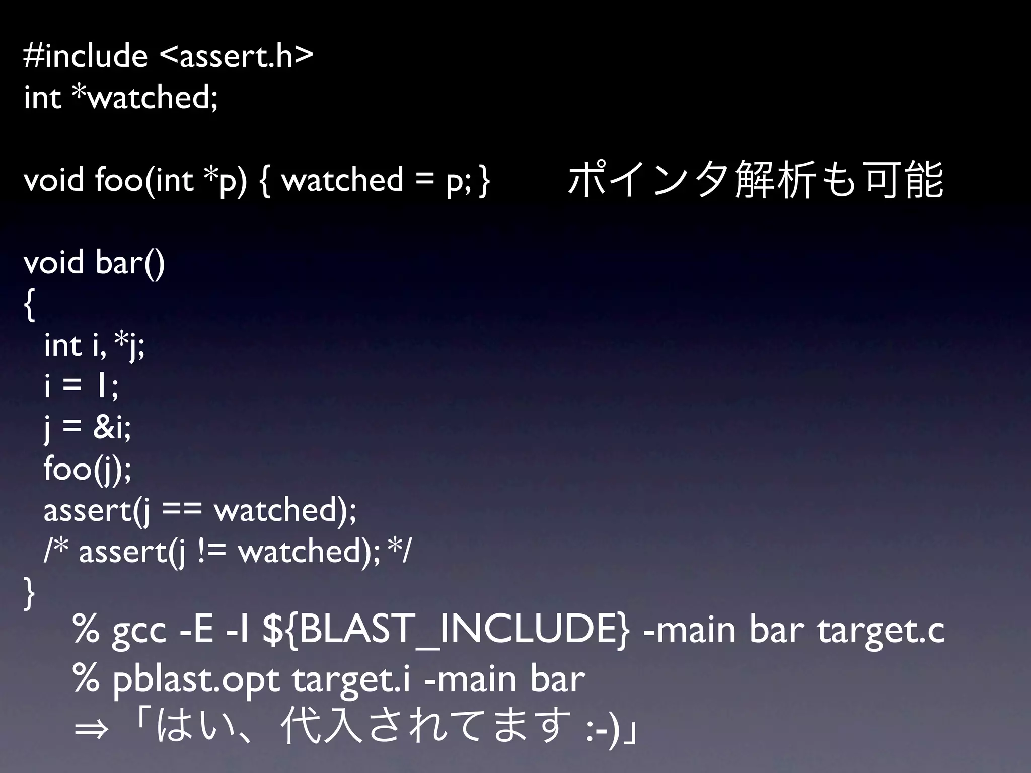 #include <assert.h>
int *watched;

void foo(int *p) { watched = p; }

void bar()
{
  int i, *j;
  i = 1;
  j = &i;
  foo(j);
  assert(j == watched);
  /* assert(j != watched); */
}
   % gcc -E -I ${BLAST_INCLUDE} -main bar target.c
   % pblast.opt target.i -main bar
                                  :-)
 