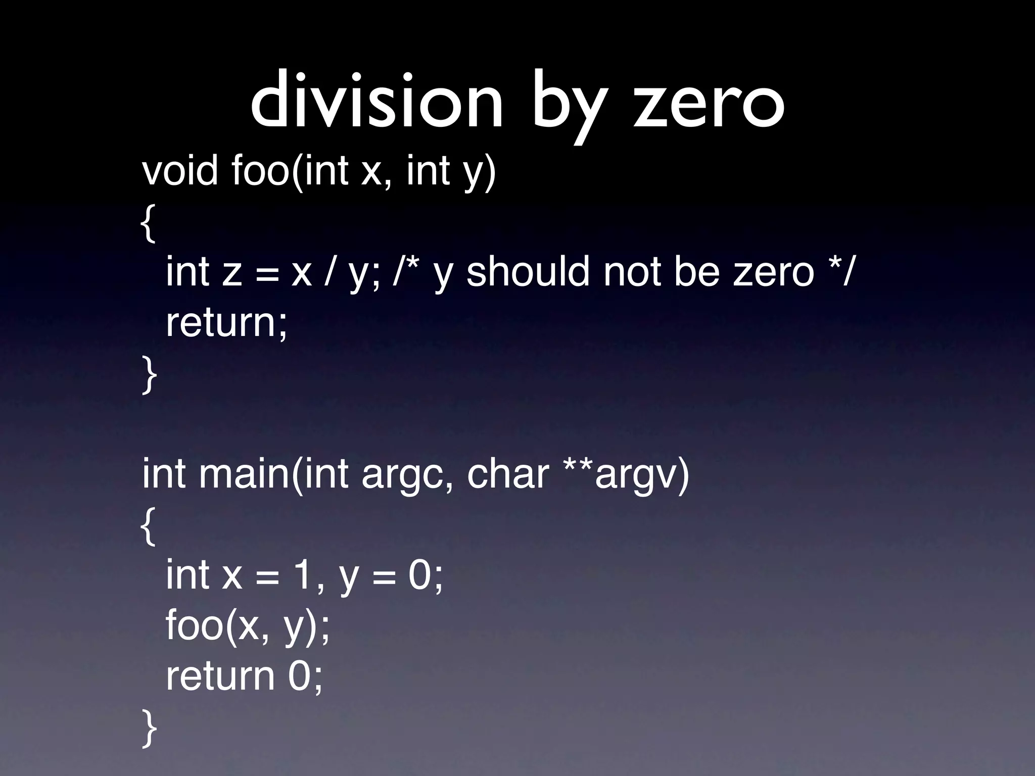 division by zero
void foo(int x, int y)
{
  int z = x / y; /* y should not be zero */
  return;
}

int main(int argc, char **argv)
{
  int x = 1, y = 0;
  foo(x, y);
  return 0;
}
 