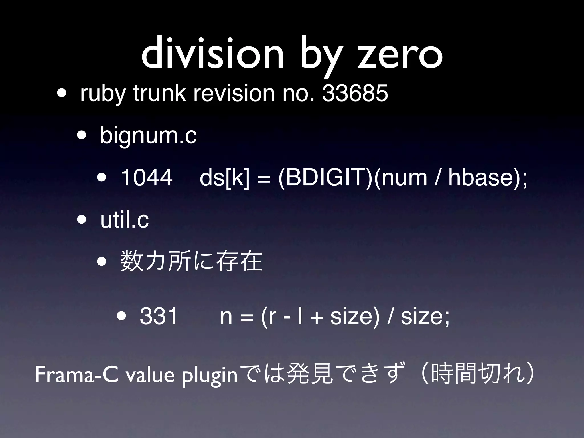 division by zero
 • ruby trunk revision no. 33685
  • bignum.c
    • 1044 ds[k] = (BDIGIT)(num / hbase);
  • util.c
    •
      • 331 n = (r - l + size) / size;
Frama-C value plugin
 