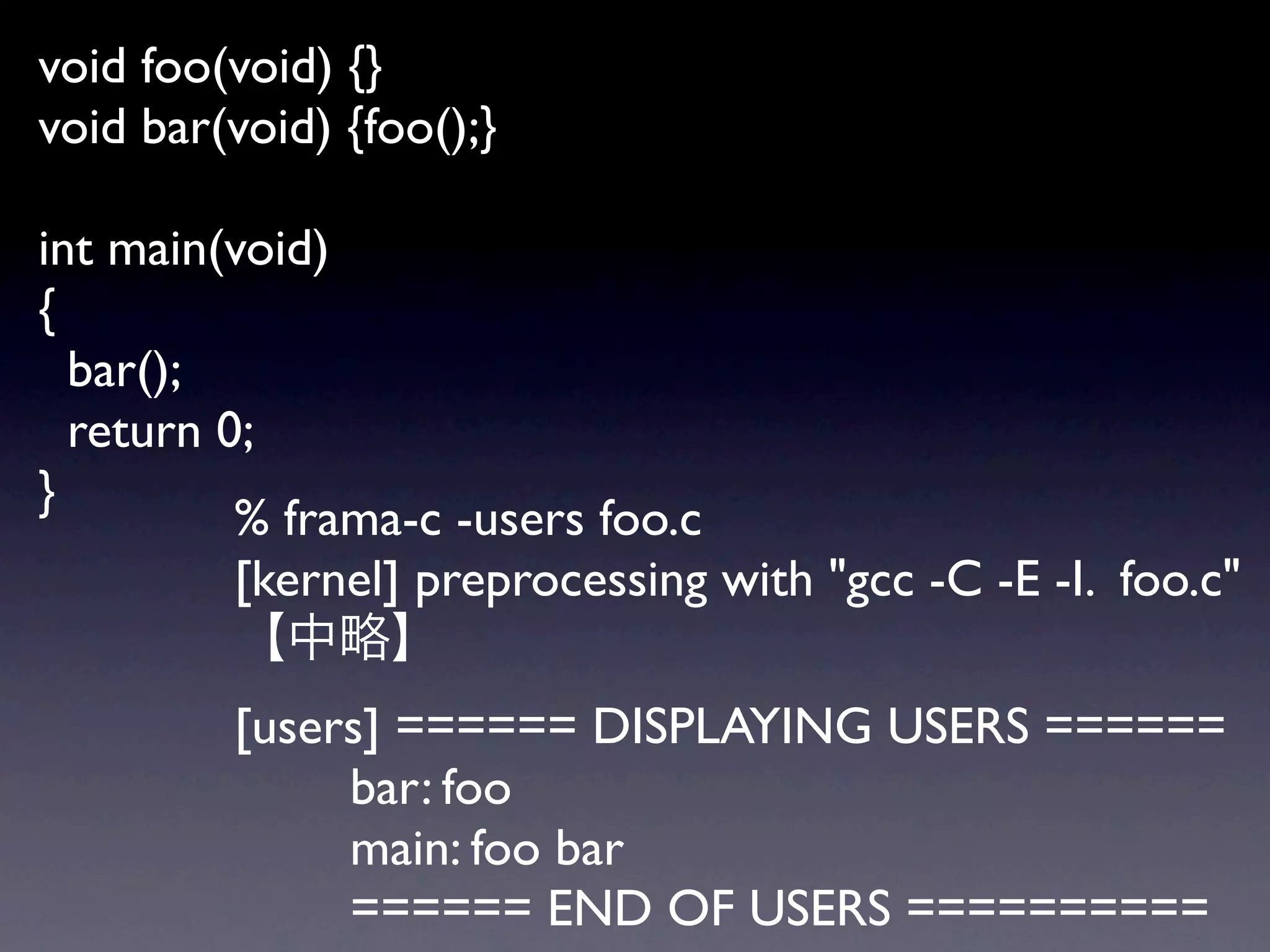 void foo(void) {}
void bar(void) {foo();}

int main(void)
{
  bar();
  return 0;
}
          % frama-c -users foo.c
          [kernel] preprocessing with "gcc -C -E -I. foo.c"

         [users] ====== DISPLAYING USERS ======
              bar: foo
              main: foo bar
              ====== END OF USERS ==========
 