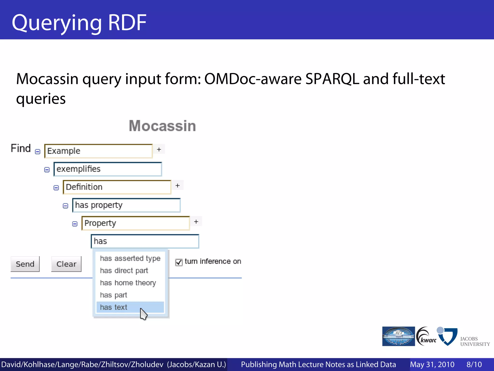 Querying RDF

    Mocassin query input form: OMDoc-aware SPARQL and full-text
    queries




David/Kohlhase/Lange/Rabe/Zhiltsov/Zholudev (Jacobs/Kazan U.)   Publishing Math Lecture Notes as Linked Data   May 31, 2010   8/10
 