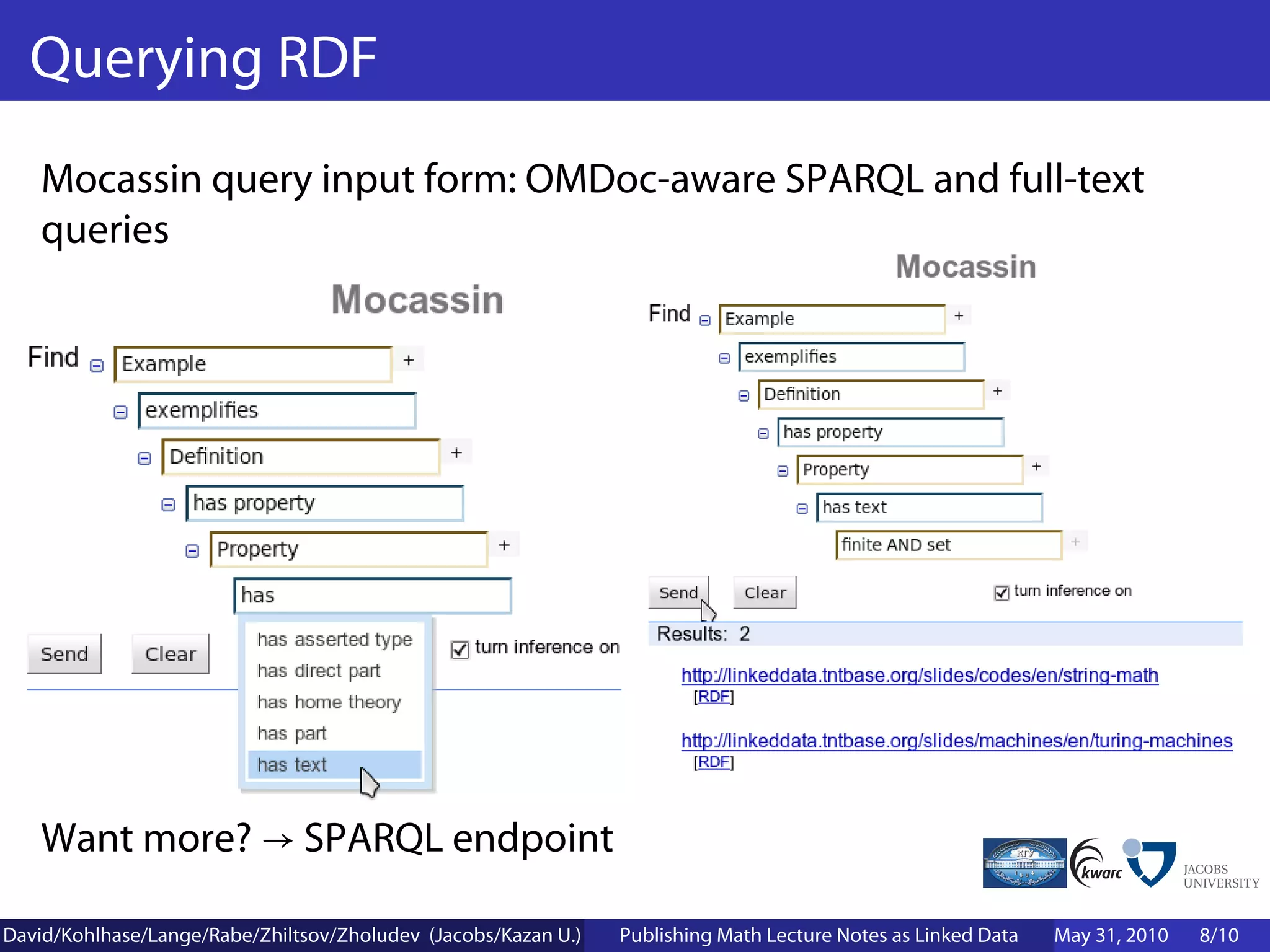 Querying RDF
    Mocassin query input form: OMDoc-aware SPARQL and full-text
    queries




    Want more? → SPARQL endpoint

David/Kohlhase/Lange/Rabe/Zhiltsov/Zholudev (Jacobs/Kazan U.)   Publishing Math Lecture Notes as Linked Data   May 31, 2010   8/10
 