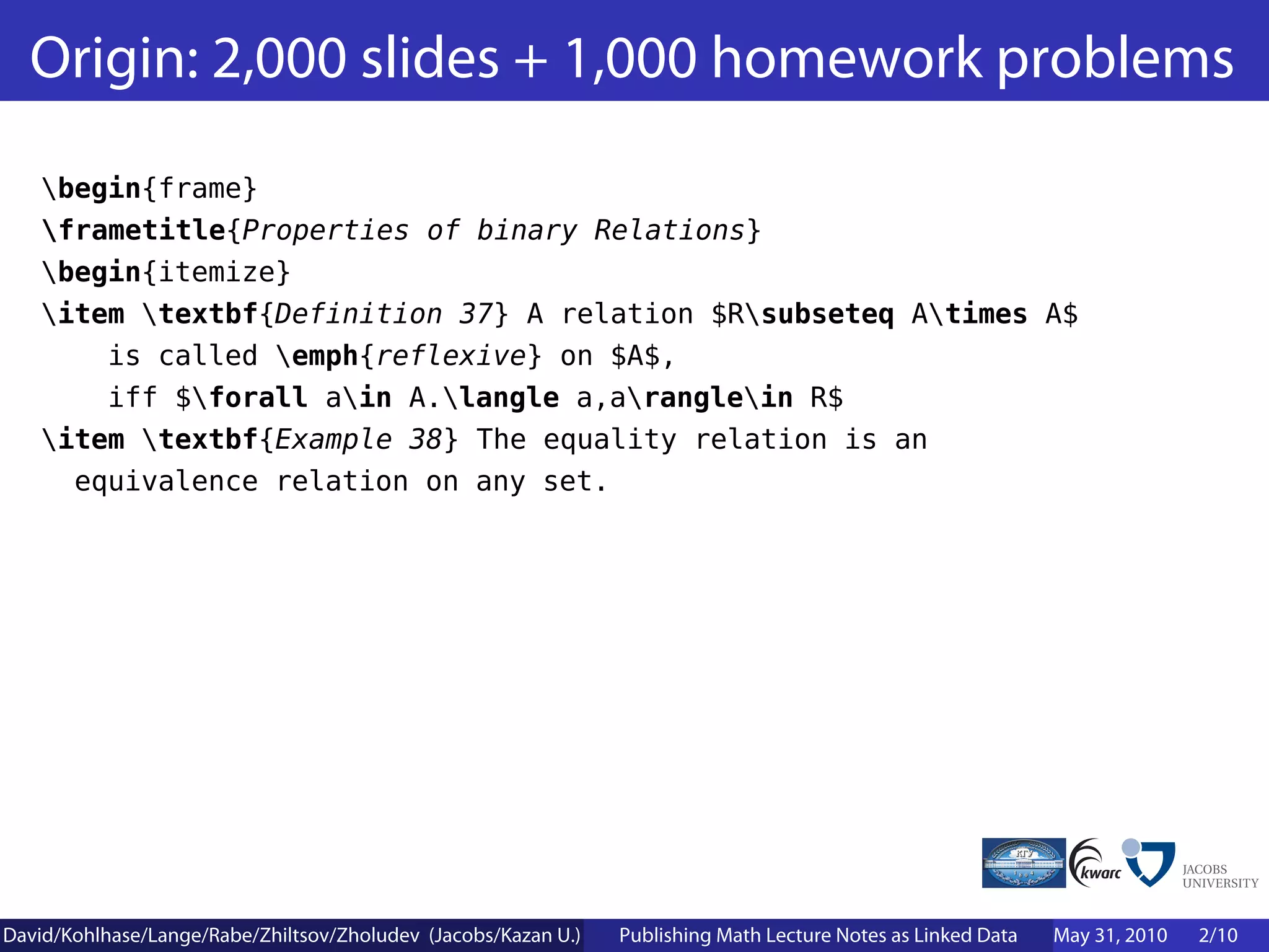 Origin: 2,000 slides + 1,000 homework problems
    begin{frame}
    frametitle{Properties of binary Relations}
    begin{itemize}
    item textbf{Definition 37} A relation $Rsubseteq Atimes A$
        is called emph{reflexive} on $A$,
        iff $forall ain A.langle a,aranglein R$
    item textbf{Example 38} The equality relation is an
      equivalence relation on any set.




David/Kohlhase/Lange/Rabe/Zhiltsov/Zholudev (Jacobs/Kazan U.)   Publishing Math Lecture Notes as Linked Data   May 31, 2010   2/10
 