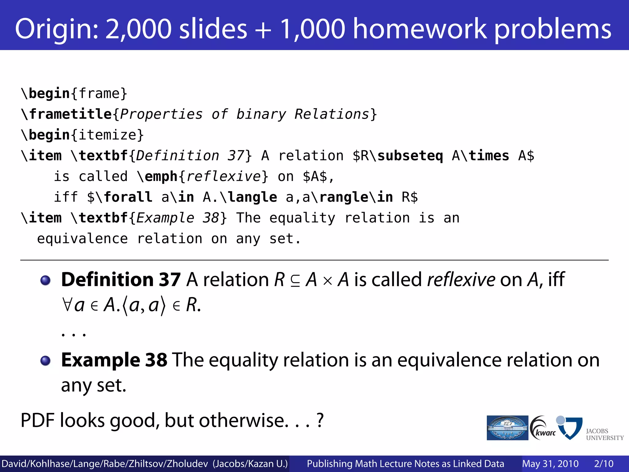 Origin: 2,000 slides + 1,000 homework problems
    begin{frame}
    frametitle{Properties of binary Relations}
    begin{itemize}
    item textbf{Definition 37} A relation $Rsubseteq Atimes A$
        is called emph{reflexive} on $A$,
        iff $forall ain A.langle a,aranglein R$
    item textbf{Example 38} The equality relation is an
      equivalence relation on any set.


            Definition 37 A relation R ⊆ A × A is called reflexive on A, iff
            ∀a ∈ A. a, a ∈ R.
            ...
            Example 38 The equality relation is an equivalence relation on
            any set.
    PDF looks good, but otherwise. . . ?
David/Kohlhase/Lange/Rabe/Zhiltsov/Zholudev (Jacobs/Kazan U.)   Publishing Math Lecture Notes as Linked Data   May 31, 2010   2/10
 