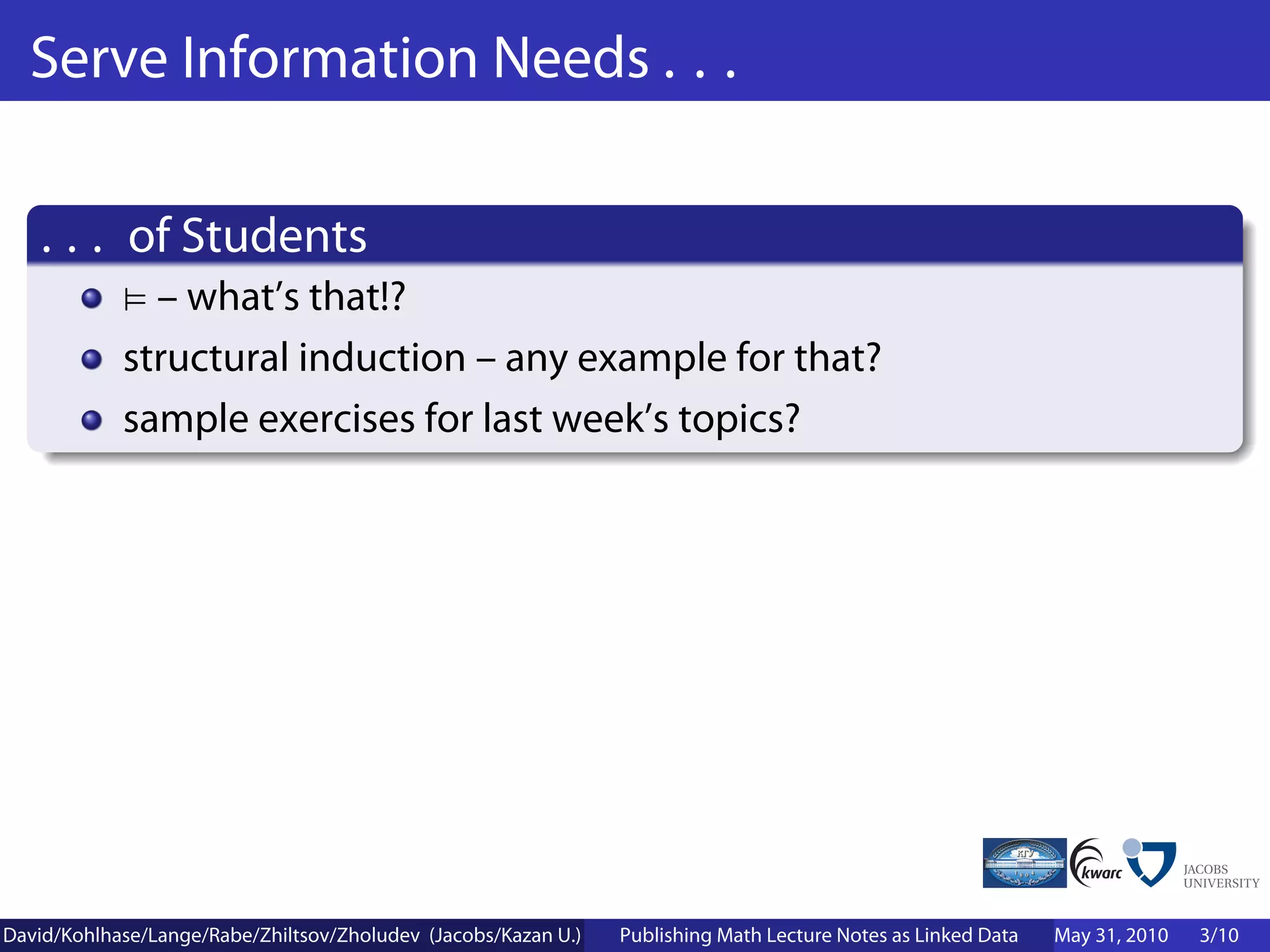 Serve Information Needs . . .

    . . . of Students
              – what’s that!?
            structural induction – any example for that?
            sample exercises for last week’s topics?




David/Kohlhase/Lange/Rabe/Zhiltsov/Zholudev (Jacobs/Kazan U.)   Publishing Math Lecture Notes as Linked Data   May 31, 2010   3/10
 