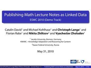 Publishing Math Lecture Notes as Linked Data
                                           ESWC 2010 (Demo Track)


      Catalin David1 and Michael Kohlhase1 and Christoph Lange1 and
       Florian Rabe1 and Nikita Zhiltsov2 and Vyacheslav Zholudev1
                                      1 Jacobs University, Bremen, Germany

                             KWARC – Knowledge Adaptation and Reasoning for Content
                                              2 Kazan Federal University, Russia



                                                      May 31, 2010



David/Kohlhase/Lange/Rabe/Zhiltsov/Zholudev (Jacobs/Kazan U.)   Publishing Math Lecture Notes as Linked Data   May 31, 2010   1/10
 