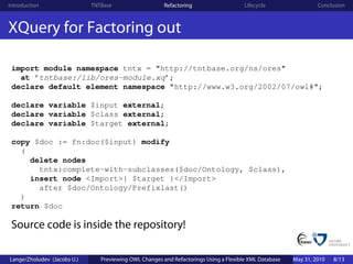 Introduction                 TNTBase                    Refactoring                    Lifecycle                 Conclusion



XQuery for Factoring out

 import module namespace tntx = "http://tntbase.org/ns/ores"
   at ’tntbase:/lib/ores-module.xq’;
 declare default element namespace "http://www.w3.org/2002/07/owl#";

 declare variable $input external;
 declare variable $class external;
 declare variable $target external;

 copy $doc := fn:doc($input) modify
   (
     delete nodes
       tntx:complete-with-subclasses($doc/Ontology, $class),
     insert node <Import>{ $target }</Import>
       after $doc/Ontology/Prefixlast()
   )
 return $doc

 Source code is inside the repository!

Lange/Zholudev (Jacobs U.)      Previewing OWL Changes and Refactorings Using a Flexible XML Database   May 31, 2010   8/13
 