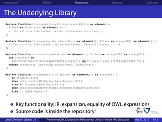 Introduction                 TNTBase                    Refactoring                    Lifecycle                 Conclusion



The Underlying Library
 declare function tntx:complete-with-subclasses($onto as element(),
   $class as xs:string) as element()* {
   (: for all tntx:subclasses, return tntx:axioms-for-class :)
 };

 declare function tntx:axioms-for-class($onto as element(), $class as xs:anyURI) as element()* {
   (: Declaration, SubClassOf, EquivalentClasses, DisjointClasses, ... :)
 };

 declare function tntx:subclasses($onto as element(), $class as xs:anyURI) as xs:anyURI* {
   for $subclass in
     $onto/SubClassOf[tntx:expandIRIOf(Class[2]) eq $class]/Class[1]/tntx:expandIRIOf(.)
   return ($subclass, tntx:subclasses($onto, $subclass))
 };

 declare function tntx:expandIRIOf($parent as element()) as xs:anyURI {
     if ($parent/@IRI)
     then tntx:resolveIRIAgainstBase($parent/@IRI)
     else if ($parent/@abbreviatedIRI)
     then tntx:expandAbbreviatedIRI($parent/@abbreviatedIRI)
     else (: throw error :)
 };


          Key functionality: IRI expansion, equality of OWL expressions
          Source code is inside the repository!
Lange/Zholudev (Jacobs U.)      Previewing OWL Changes and Refactorings Using a Flexible XML Database   May 31, 2010   9/13
 
