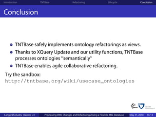 Introduction                 TNTBase                    Refactoring                    Lifecycle                 Conclusion



Conclusion



          TNTBase safely implements ontology refactorings as views.
          Thanks to XQuery Update and our utility functions, TNTBase
          processes ontologies ‘‘semantically’’
          TNTBase enables agile collaborative refactoring.
 Try the sandbox:
 http://tntbase.org/wiki/usecase_ontologies




Lange/Zholudev (Jacobs U.)      Previewing OWL Changes and Refactorings Using a Flexible XML Database   May 31, 2010   13/13
 