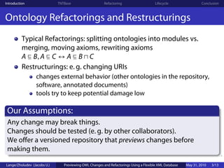 Introduction                 TNTBase                    Refactoring                    Lifecycle                 Conclusion



Ontology Refactorings and Restructurings
          Typical Refactorings: splitting ontologies into modules vs.
          merging, moving axioms, rewriting axioms
          A B, A C ↔ A B C
          Restructurings: e. g. changing URIs
                 changes external behavior (other ontologies in the repository,
                 software, annotated documents)
                 tools try to keep potential damage low

 Our Assumptions:
 Any change may break things.
 Changes should be tested (e. g. by other collaborators).
 We offer a versioned repository that previews changes before
 making them.

Lange/Zholudev (Jacobs U.)      Previewing OWL Changes and Refactorings Using a Flexible XML Database   May 31, 2010   3/13
 