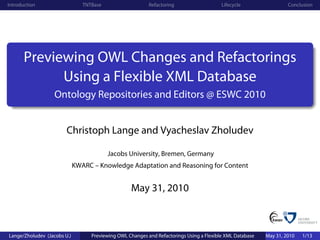 Introduction                    TNTBase                    Refactoring                    Lifecycle                 Conclusion




       Previewing OWL Changes and Refactorings
             Using a Flexible XML Database
                   Ontology Repositories and Editors @ ESWC 2010


                        Christoph Lange and Vyacheslav Zholudev

                                          Jacobs University, Bremen, Germany
                             KWARC – Knowledge Adaptation and Reasoning for Content


                                                   May 31, 2010



Lange/Zholudev (Jacobs U.)         Previewing OWL Changes and Refactorings Using a Flexible XML Database   May 31, 2010   1/13
 