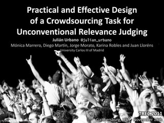 Practical and Effective Design
                  of a Crowdsourcing Task for
               Unconventional Relevance Judging
                             Julián Urbano @julian_urbano
         Mónica Marrero, Diego Martín, Jorge Morato, Karina Robles and Juan Lloréns
                                  University Carlos III of Madrid




                                                                                TREC 2011
Picture by Michael Dornbierer                              Gaithersburg, USA · November 18th
 