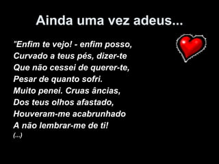 Ainda uma vez adeus... " Enfim te vejo! - enfim posso, Curvado a teus pés, dizer-te Que não cessei de querer-te, Pesar de quanto sofri. Muito penei. Cruas âncias, Dos teus olhos afastado, Houveram-me acabrunhado A não lembrar-me de ti! (...) 