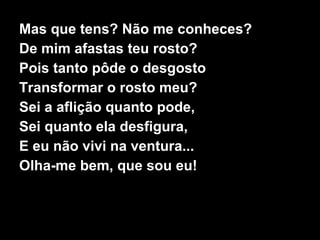 Mas que tens? Não me conheces? De mim afastas teu rosto? Pois tanto pôde o desgosto Transformar o rosto meu? Sei a aflição quanto pode, Sei quanto ela desfigura, E eu não vivi na ventura... Olha-me bem, que sou eu! 