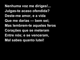 Nenhuma voz me diriges!... Julgas-te acaso ofendida? Deste-me amor, e a vida Que me darias — bem sei; Mas lembrem-te aqueles feros Corações que se meteram Entre nós; e se venceram, Mal sabes quanto lutei! 