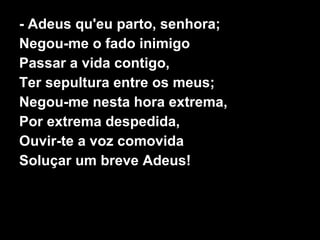 - Adeus qu'eu parto, senhora; Negou-me o fado inimigo Passar a vida contigo, Ter sepultura entre os meus; Negou-me nesta hora extrema, Por extrema despedida, Ouvir-te a voz comovida Soluçar um breve Adeus! 