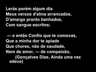 Lerás porém algum dia Meus versos d'alma arrancados, D'amargo pranto banhados, Com sangue escritos; —  e então Confio que te comovas, Que a minha dor te apiade Que chores, não de saudade, Nem de amor, — de compaixão, (Gonçalves Dias, Ainda uma vez adeus) 