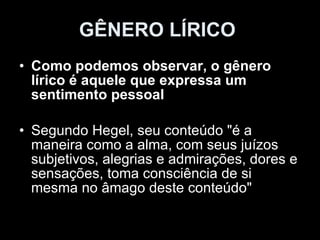 GÊNERO LÍRICO   Como podemos observar, o gênero lírico é aquele que expressa um sentimento pessoal  Segundo Hegel, seu conteúdo "é a maneira como a alma, com seus juízos subjetivos, alegrias e admirações, dores e sensações, toma consciência de si mesma no âmago deste conteúdo"  