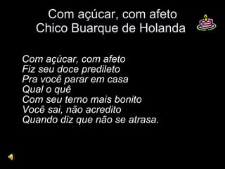 Com açúcar, com afeto Chico Buarque de Holanda  Com açúcar, com afeto Fiz seu doce predileto Pra você parar em casa Qual o quê Com seu terno mais bonito Você sai, não acredito Quando diz que não se atrasa. 