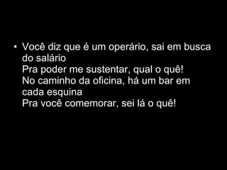 Você diz que é um operário, sai em busca do salário Pra poder me sustentar, qual o quê! No caminho da oficina, há um bar em cada esquina Pra você comemorar, sei lá o quê! 