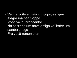 Vem a noite e mais um copo, sei que alegre ma non troppo Você vai querer cantar Na caixinha um novo amigo vai bater um samba antigo Pra você rememorar  