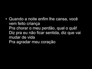 Quando a noite enfim lhe cansa, você vem feito criança Pra chorar o meu perdão, qual o quê! Diz pra eu não ficar sentida, diz que vai mudar de vida Pra agradar meu coração 