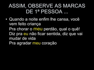 ASSIM, OBSERVE AS MARCAS DE 1ª PESSOA ... Quando a noite enfim lhe cansa, você vem feito criança Pra chorar o  meu  perdão, qual o quê! Diz pra  eu  não ficar sentida, diz que vai mudar de vida Pra agradar  meu  coração 