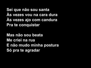 Sei que não sou santa Às vezes vou na cara dura Às vezes ajo com candura Pra te conquistar Mas não sou beata Me criei na rua E não mudo minha postura Só pra te agradar  