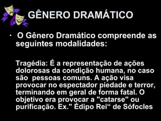 O Gênero Dramático compreende as seguintes modalidades: Tragédia: É a representação de ações dolorosas da condição humana, no caso são  pessoas comuns. A ação visa provocar no espectador piedade e terror, terminando em geral de forma fatal. O objetivo era provocar a "catarse" ou purificação. Ex." Édipo Rei“ de Sófocles  GÊNERO DRAMÁTICO 