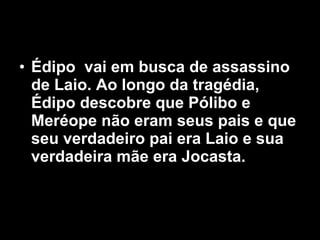 Édipo  vai em busca de assassino de Laio. Ao longo da tragédia, Édipo descobre que Pólibo e Meréope não eram seus pais e que seu verdadeiro pai era Laio e sua verdadeira mãe era Jocasta.   